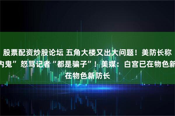 股票配资炒股论坛 五角大楼又出大问题！美防长称有“内鬼” 怒骂记者“都是骗子”！美媒：白宫已在物色新防长