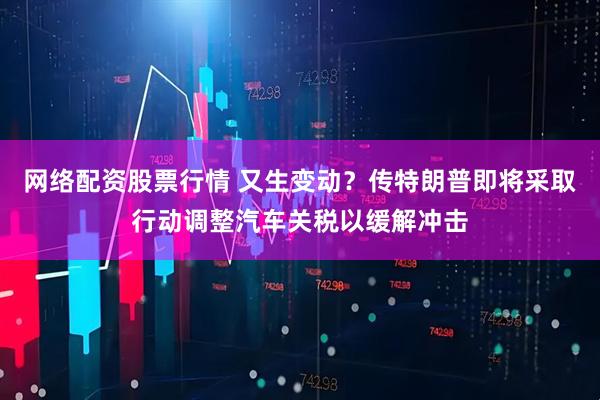 网络配资股票行情 又生变动？传特朗普即将采取行动调整汽车关税以缓解冲击