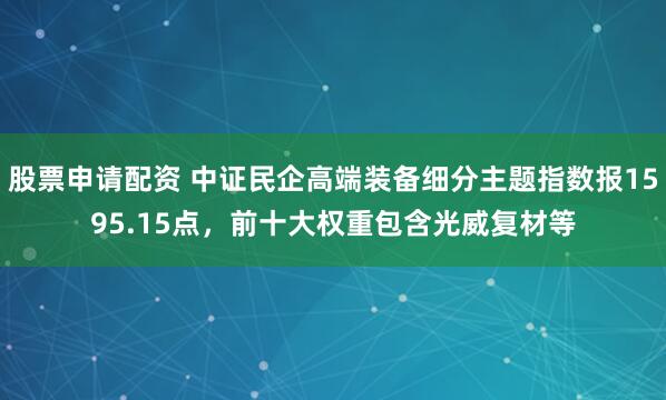 股票申请配资 中证民企高端装备细分主题指数报1595.15点，前十大权重包含光威复材等