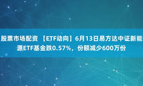 股票市场配资 【ETF动向】6月13日易方达中证新能源ETF基金跌0.57%，份额减少600万份