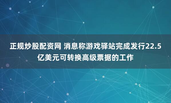正规炒股配资网 消息称游戏驿站完成发行22.5亿美元可转换高级票据的工作