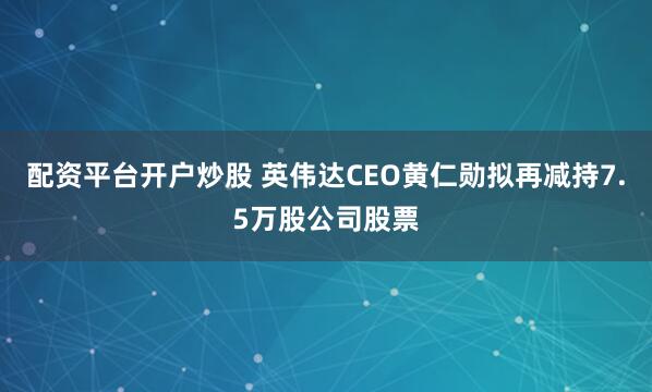 配资平台开户炒股 英伟达CEO黄仁勋拟再减持7.5万股公司股票