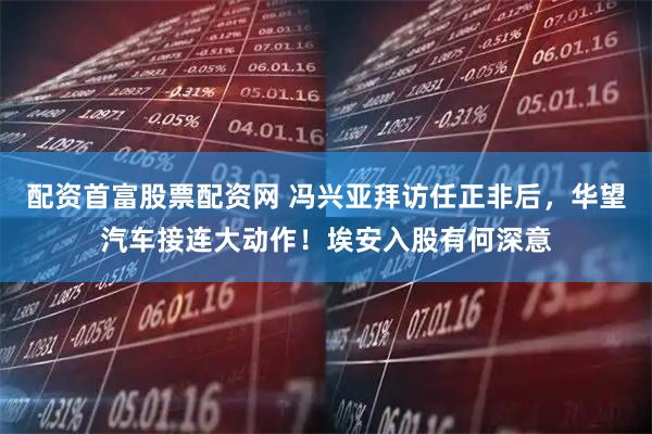 配资首富股票配资网 冯兴亚拜访任正非后，华望汽车接连大动作！埃安入股有何深意