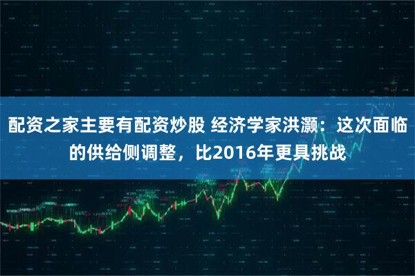 配资之家主要有配资炒股 经济学家洪灏：这次面临的供给侧调整，比2016年更具挑战