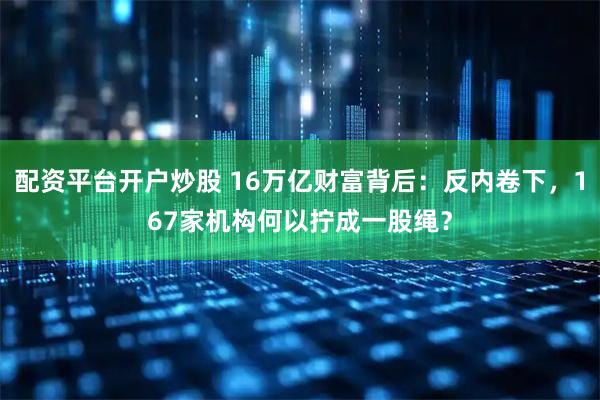 配资平台开户炒股 16万亿财富背后：反内卷下，167家机构何以拧成一股绳？