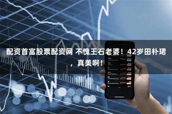 配资首富股票配资网 不愧王石老婆！42岁田朴珺，真美啊！