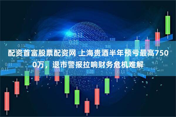 配资首富股票配资网 上海贵酒半年预亏最高7500万，退市警报拉响财务危机难解