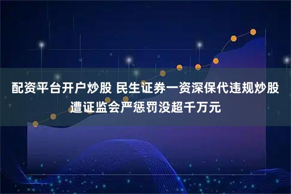 配资平台开户炒股 民生证券一资深保代违规炒股遭证监会严惩罚没超千万元