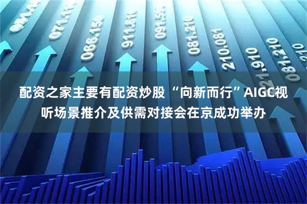 配资之家主要有配资炒股 “向新而行”AIGC视听场景推介及供需对接会在京成功举办