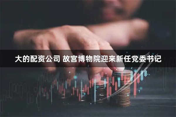 大的配资公司 故宫博物院迎来新任党委书记