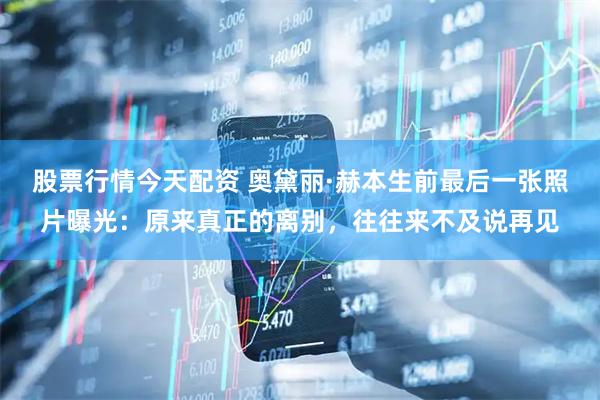 股票行情今天配资 奥黛丽·赫本生前最后一张照片曝光：原来真正的离别，往往来不及说再见