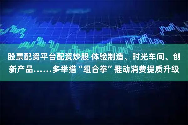 股票配资平台配资炒股 体验制造、时光车间、创新产品……多举措“组合拳”推动消费提质升级