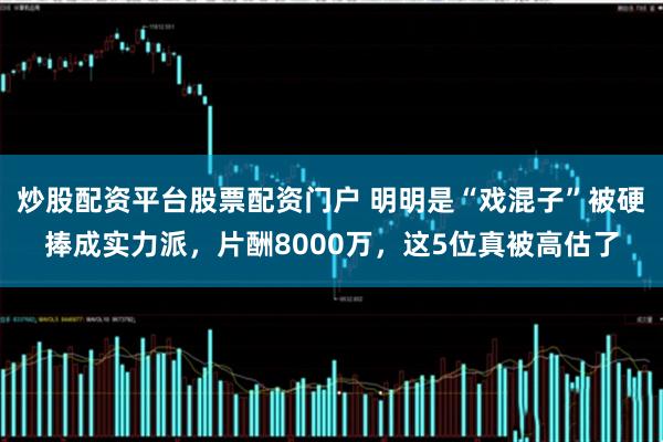 炒股配资平台股票配资门户 明明是“戏混子”被硬捧成实力派，片酬8000万，这5位真被高估了