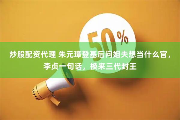 炒股配资代理 朱元璋登基后问姐夫想当什么官，李贞一句话，换来三代封王