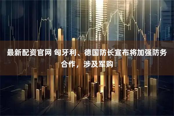 最新配资官网 匈牙利、德国防长宣布将加强防务合作，涉及军购