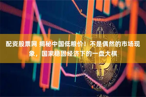 配资股票网 揭秘中国低粮价！不是偶然的市场现象，国家稳固经济下的一盘大棋
